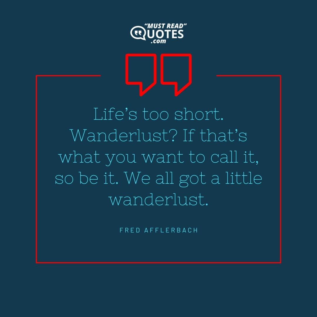 Life’s too short. Wanderlust? If that’s what you want to call it, so be it. We all got a little wanderlust.