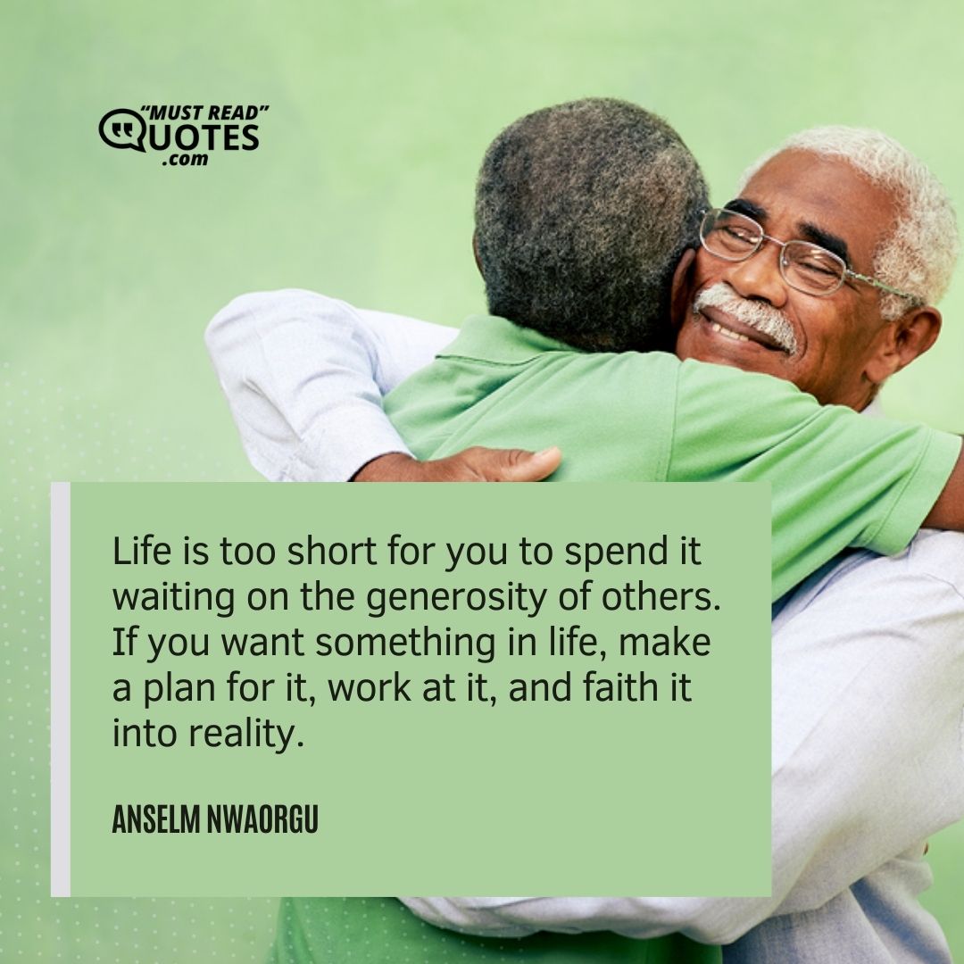 Life is too short for you to spend it waiting on the generosity of others. If you want something in life, make a plan for it, work at it, and faith it into reality.