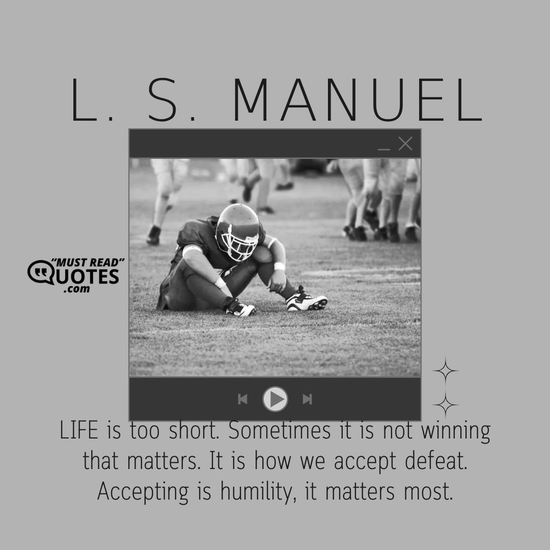 LIFE is too short. Sometimes it is not winning that matters. It is how we accept defeat. Accepting is humility, it matters most.