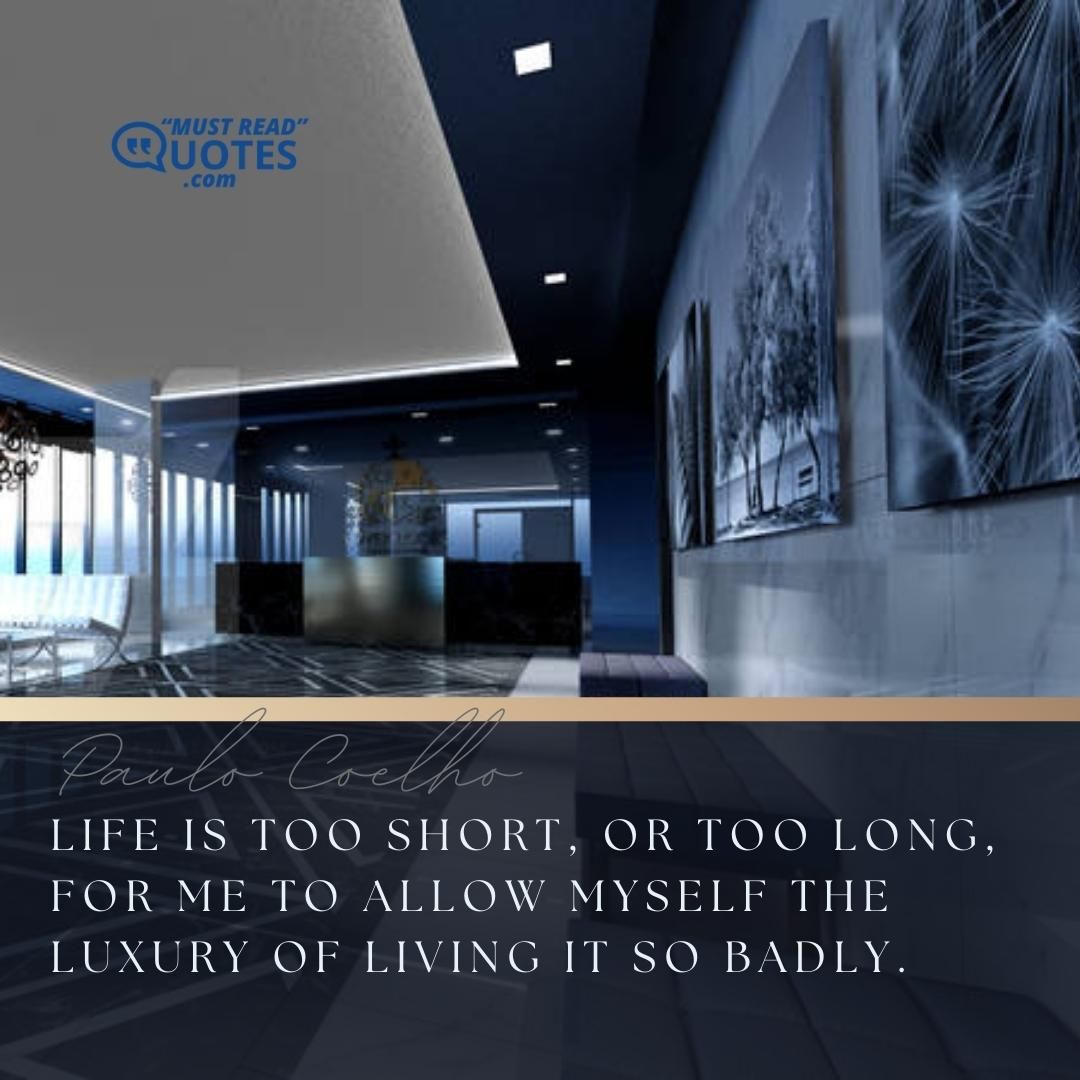 Life is too short, or too long, for me to allow myself the luxury of living it so badly.