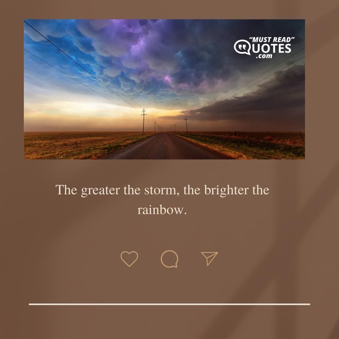 The greater the storm, the brighter the rainbow.