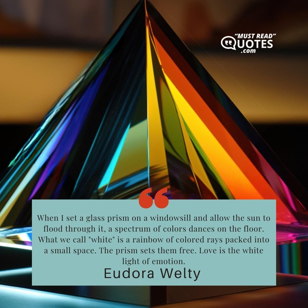 When I set a glass prism on a windowsill and allow the sun to flood through it, a spectrum of colors dances on the floor. What we call "white" is a rainbow of colored rays packed into a small space. The prism sets them free. Love is the white light of emotion.