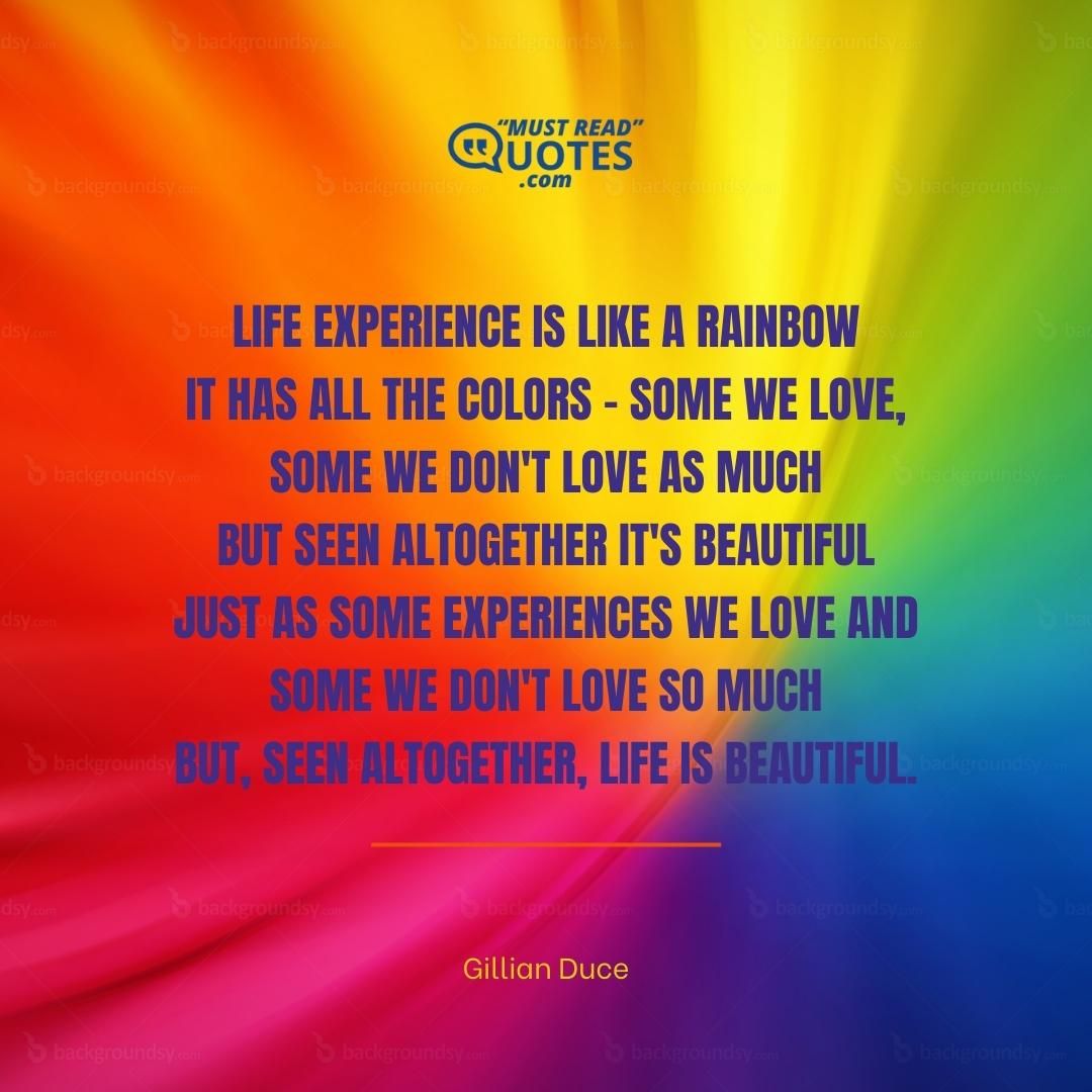 Life experience is like a rainbow It has all the colors - some we love, some we don't love as much But seen altogether it's beautiful Just as some experiences we love and some we don't love so much But, seen altogether, life is beautiful.