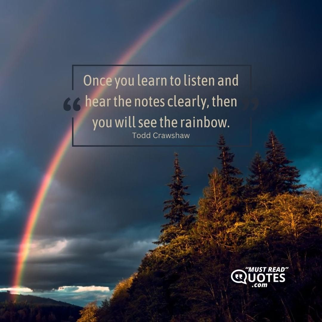 Once you learn to listen and hear the notes clearly, then you will see the rainbow.