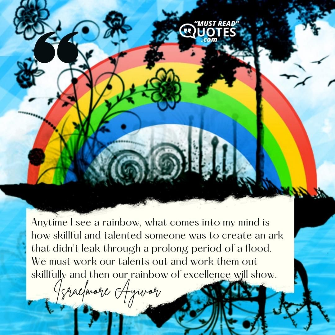 Anytime I see a rainbow, what comes into my mind is how skillful and talented someone was to create an ark that didn't leak through a prolong period of a flood. We must work our talents out and work them out skillfully and then our rainbow of excellence will show.