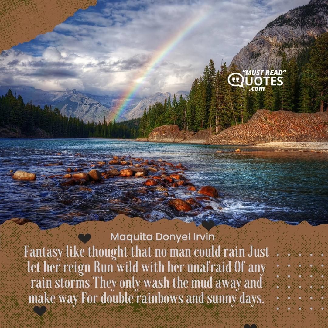 Fantasy like thought that no man could rain Just let her reign Run wild with her unafraid Of any rain storms They only wash the mud away and make way For double rainbows and sunny days.