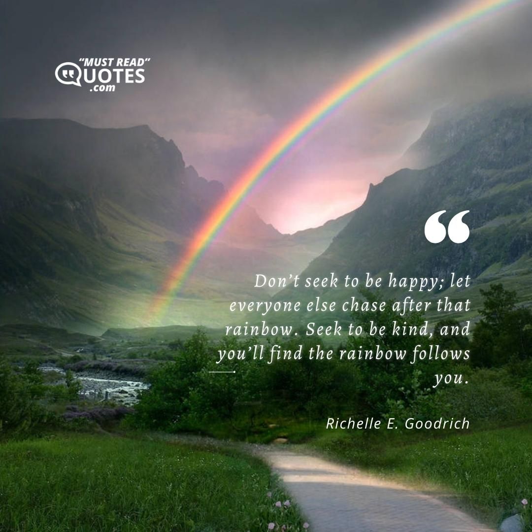 Don’t seek to be happy; let everyone else chase after that rainbow. Seek to be kind, and you’ll find the rainbow follows you.