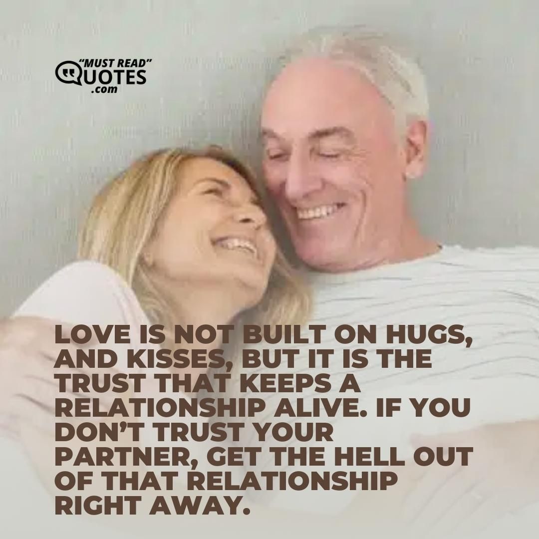 Love is not built on hugs, and kisses, but it is the trust that keeps a relationship alive. If you don’t trust your partner, get the hell out of that relationship right away.
