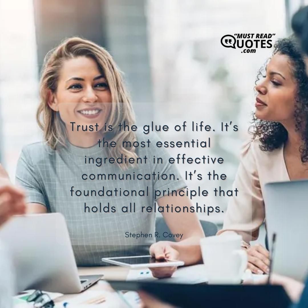 Trust is the glue of life. It’s the most essential ingredient in effective communication. It’s the foundational principle that holds all relationships.