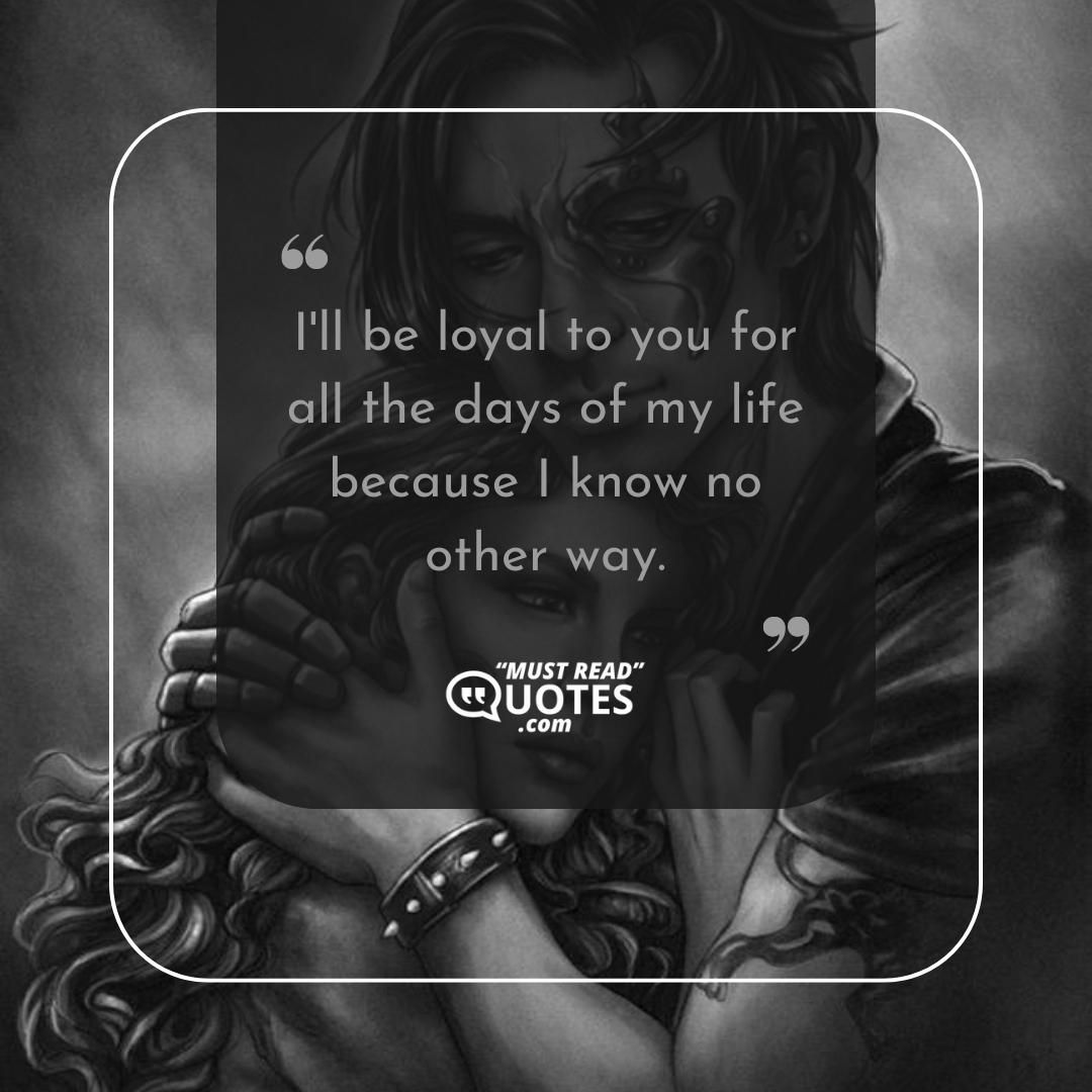I'll be loyal to you for all the days of my life because I know no other way.