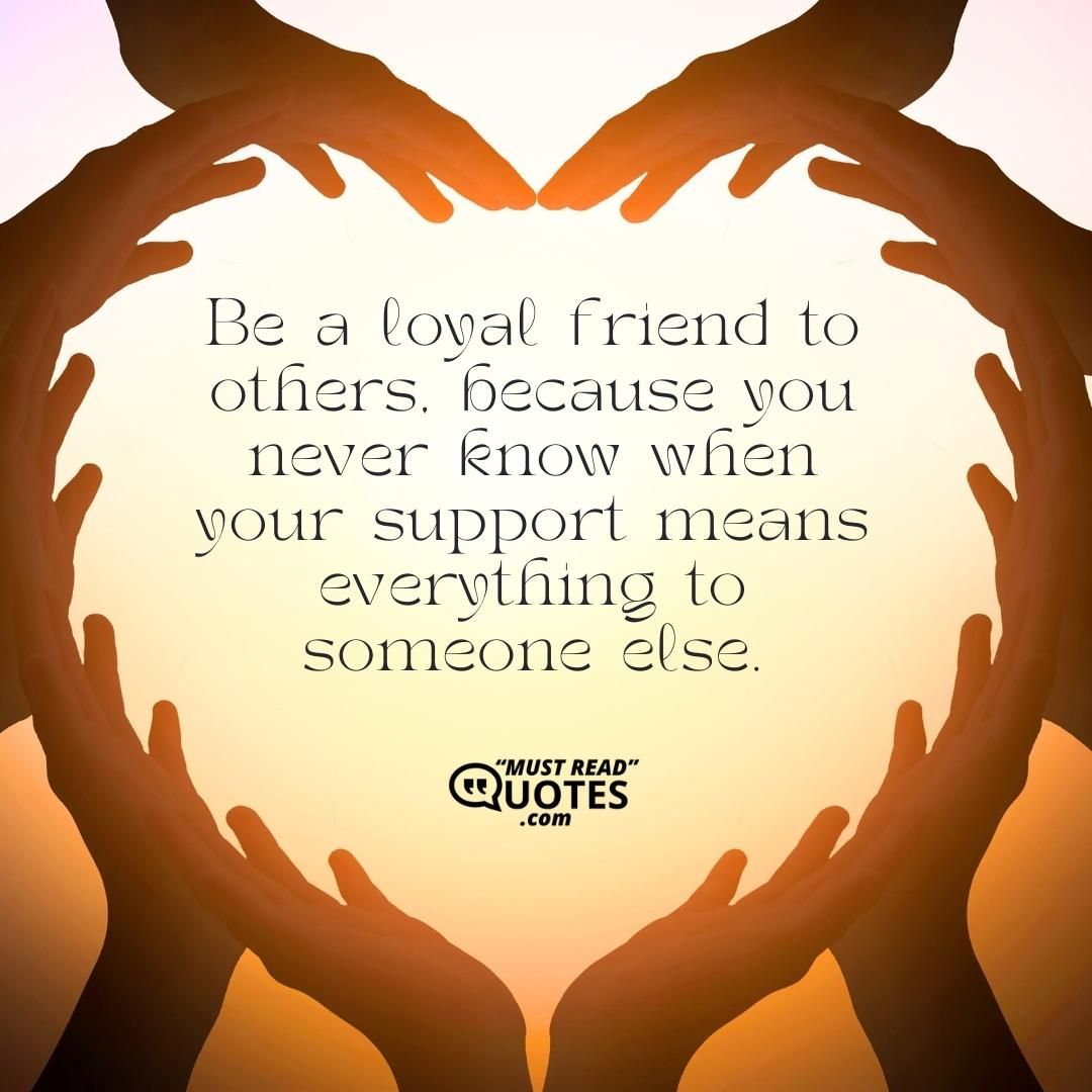 Be a loyal friend to others, because you never know when your support means everything to someone else.