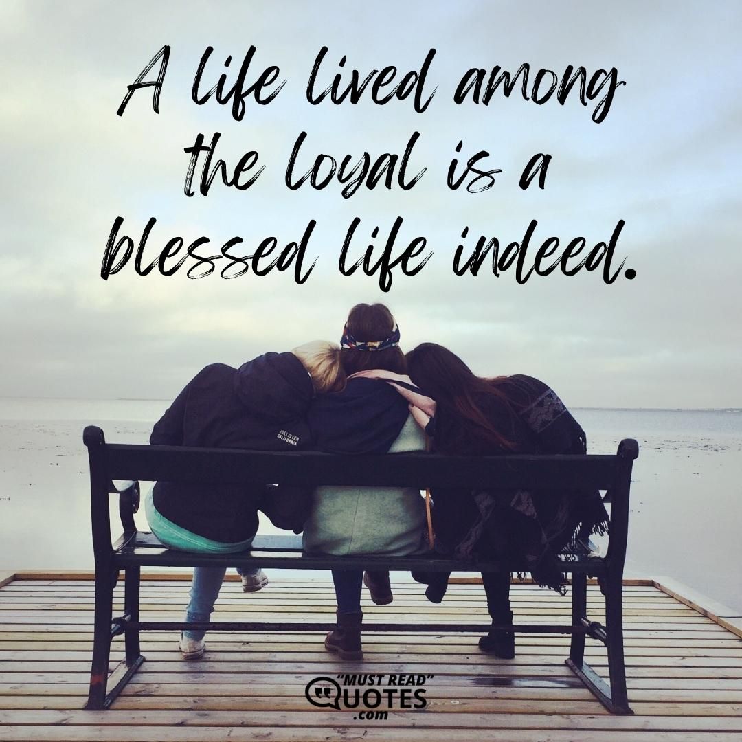 A life lived among the loyal is a blessed life indeed.