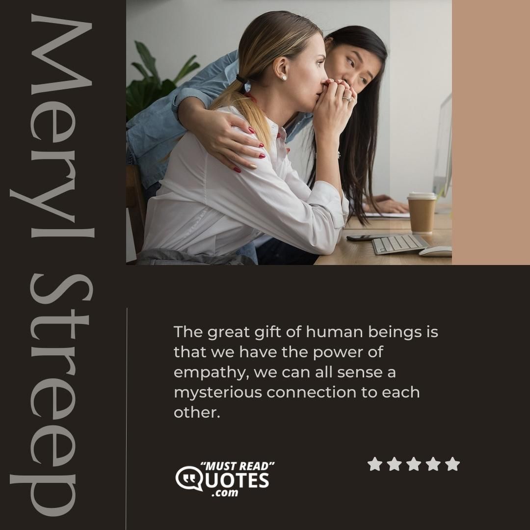 The great gift of human beings is that we have the power of empathy, we can all sense a mysterious connection to each other.