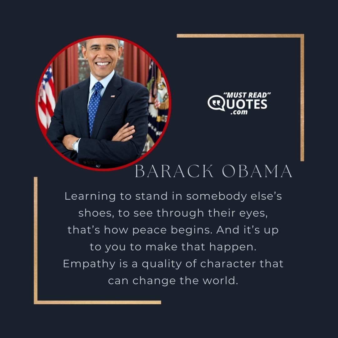 Learning to stand in somebody else’s shoes, to see through their eyes, that’s how peace begins. And it’s up to you to make that happen. Empathy is a quality of character that can change the world.