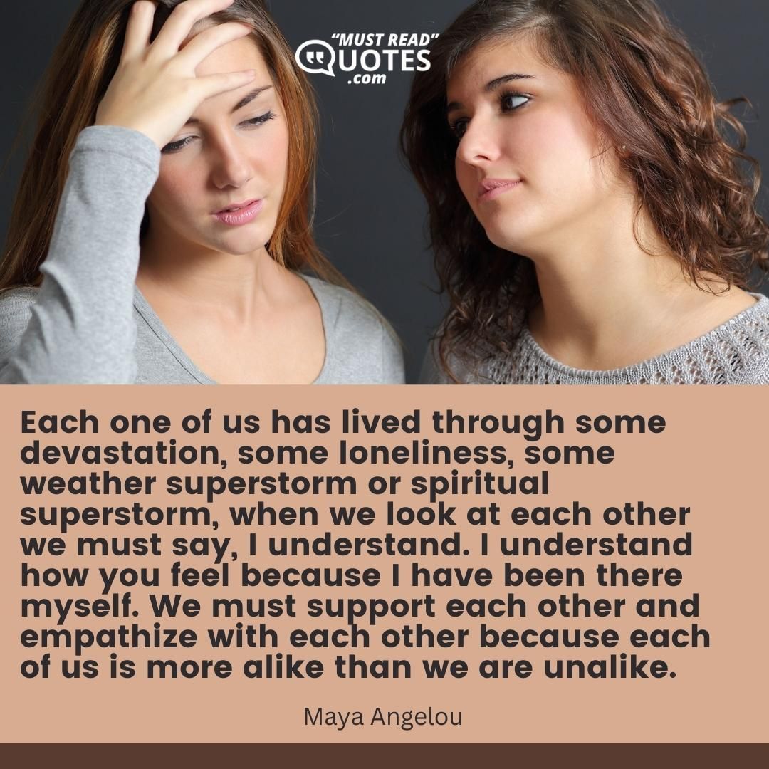 Each one of us has lived through some devastation, some loneliness, some weather superstorm or spiritual superstorm, when we look at each other we must say, I understand. I understand how you feel because I have been there myself. We must support each other and empathize with each other because each of us is more alike than we are unalike.