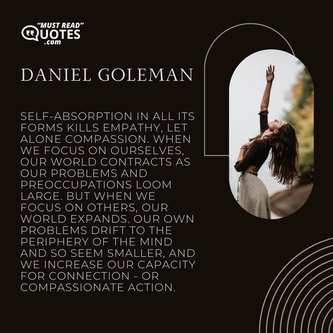 Self-absorption in all its forms kills empathy, let alone compassion. When we focus on ourselves, our world contracts as our problems and preoccupations loom large. But when we focus on others, our world expands. Our own problems drift to the periphery of the mind and so seem smaller, and we increase our capacity for connection - or compassionate action.