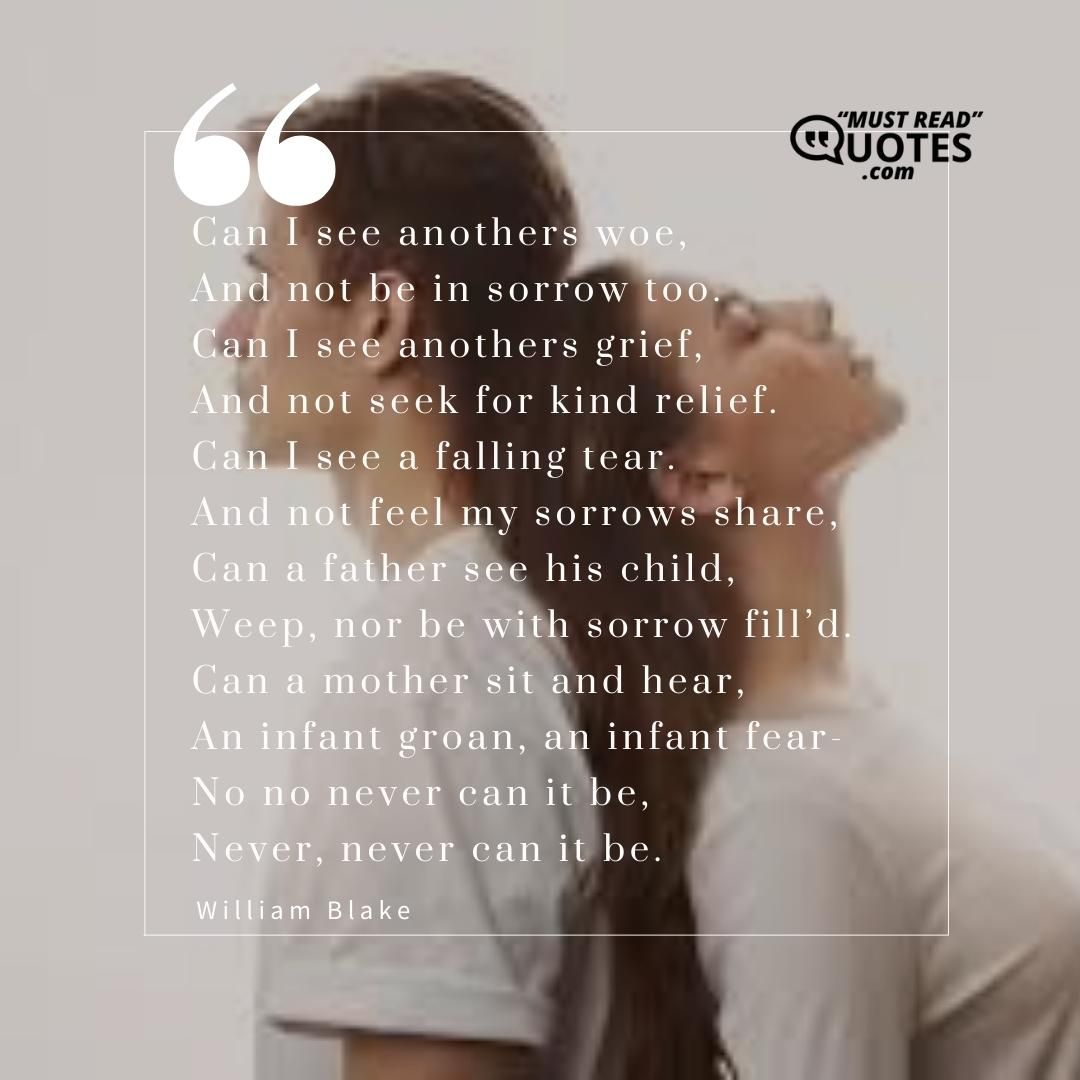 Can I see anothers woe, And not be in sorrow too. Can I see anothers grief, And not seek for kind relief. Can I see a falling tear. And not feel my sorrows share, Can a father see his child, Weep, nor be with sorrow fill’d. Can a mother sit and hear, An infant groan, an infant fear- No no never can it be, Never, never can it be.