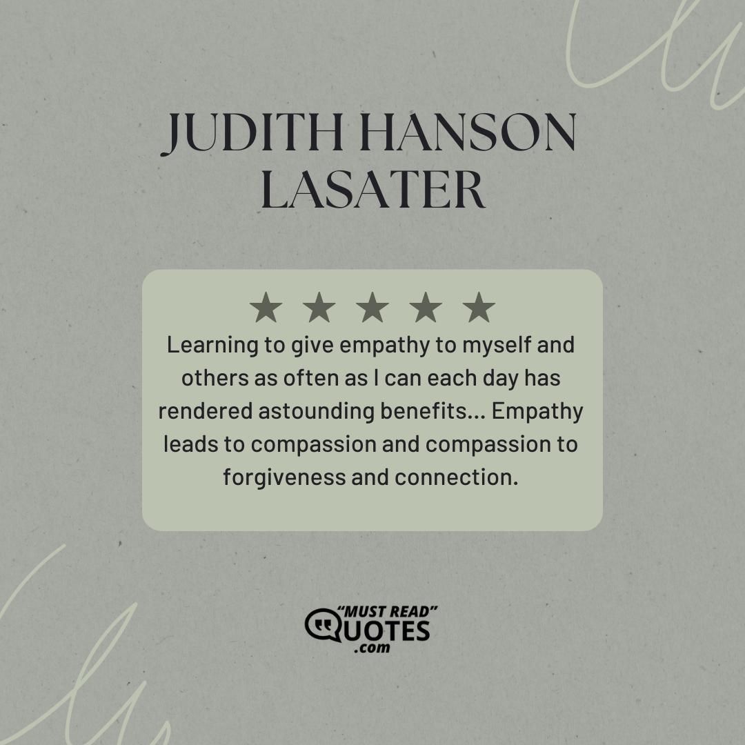 Learning to give empathy to myself and others as often as I can each day has rendered astounding benefits… Empathy leads to compassion and compassion to forgiveness and connection.