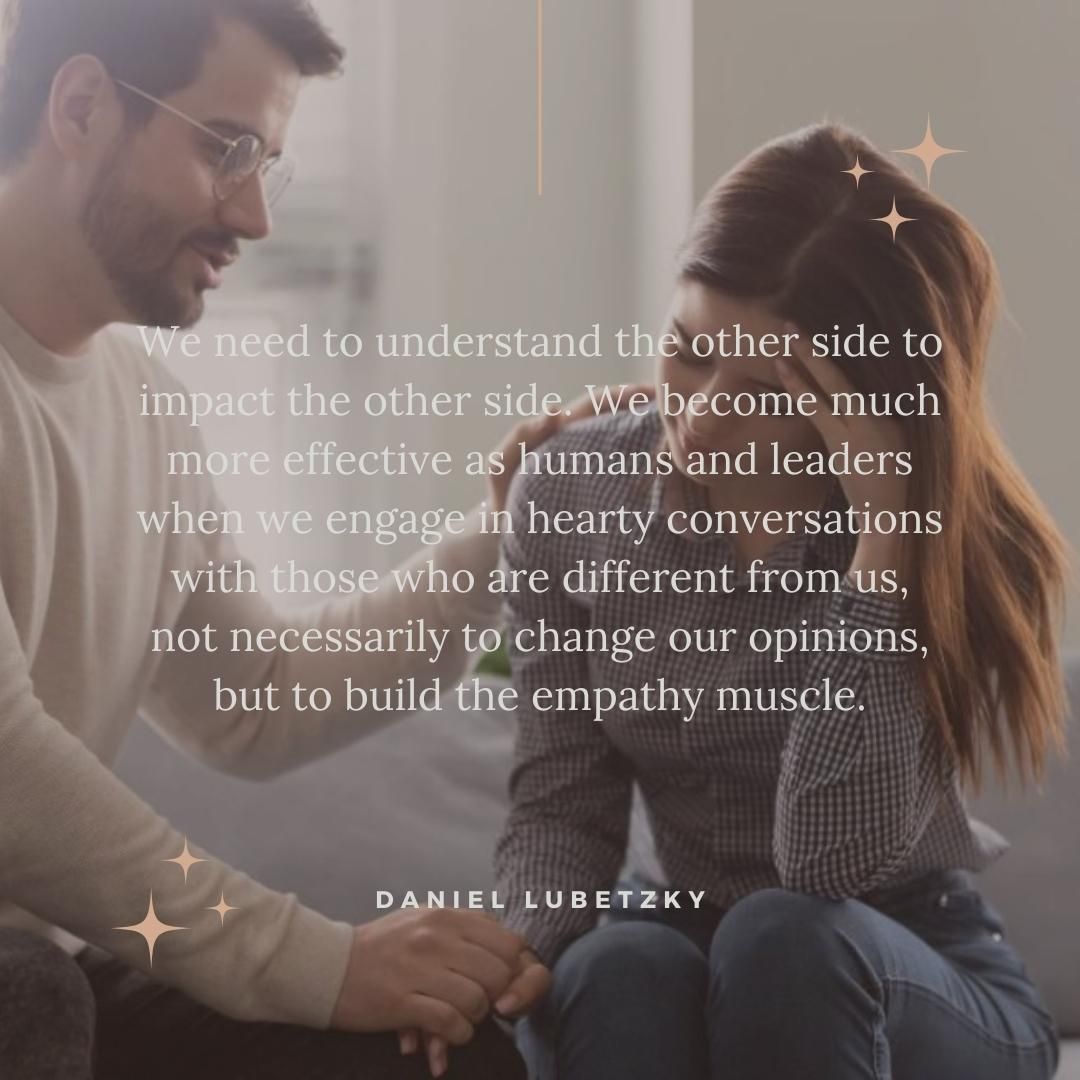 We need to understand the other side to impact the other side. We become much more effective as humans and leaders when we engage in hearty conversations with those who are different from us, not necessarily to change our opinions, but to build the empathy muscle.