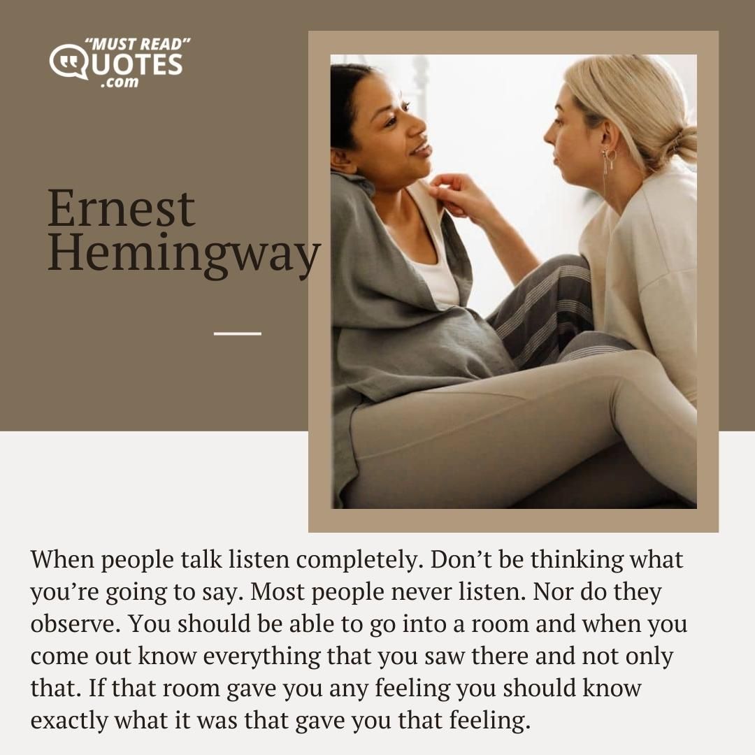 When people talk listen completely. Don’t be thinking what you’re going to say. Most people never listen. Nor do they observe. You should be able to go into a room and when you come out know everything that you saw there and not only that. If that room gave you any feeling you should know exactly what it was that gave you that feeling.
