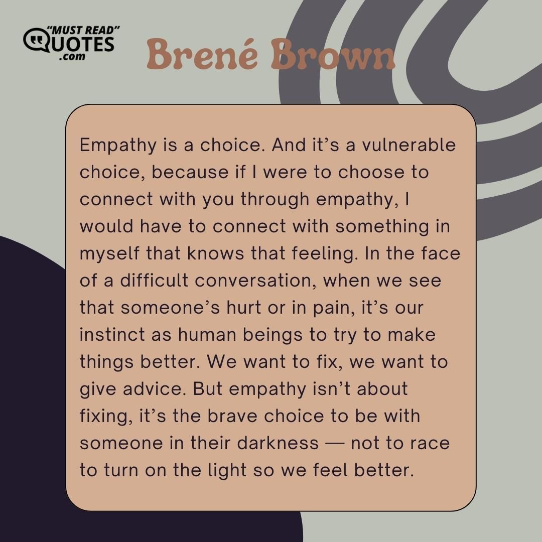 Empathy is a choice. And it’s a vulnerable choice, because if I were to choose to connect with you through empathy, I would have to connect with something in myself that knows that feeling. In the face of a difficult conversation, when we see that someone’s hurt or in pain, it’s our instinct as human beings to try to make things better. We want to fix, we want to give advice. But empathy isn’t about fixing, it’s the brave choice to be with someone in their darkness — not to race to turn on the light so we feel better.