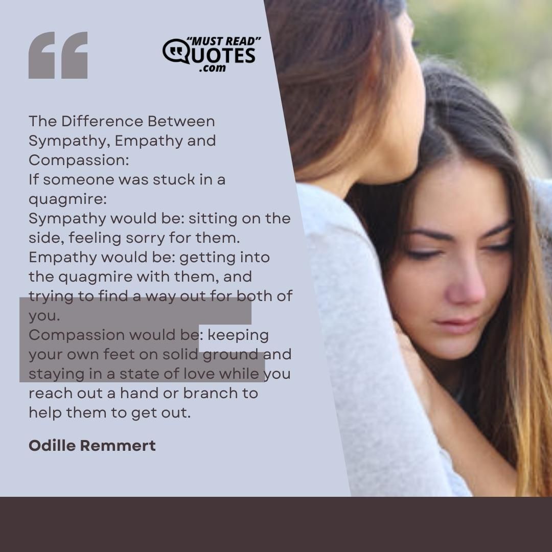 The Difference Between Sympathy, Empathy and Compassion: If someone was stuck in a quagmire: Sympathy would be: sitting on the side, feeling sorry for them. Empathy would be: getting into the quagmire with them, and trying to find a way out for both of you. Compassion would be: keeping your own feet on solid ground and staying in a state of love while you reach out a hand or branch to help them to get out.