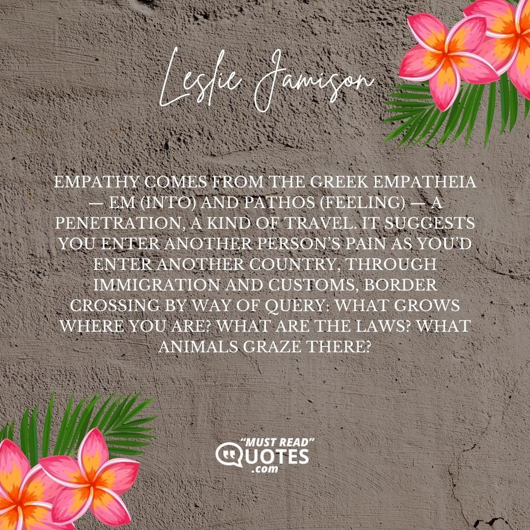 Empathy comes from the Greek empatheia — em (into) and pathos (feeling) — a penetration, a kind of travel. It suggests you enter another person’s pain as you’d enter another country, through immigration and customs, border crossing by way of query: What grows where you are? What are the laws? What animals graze there?