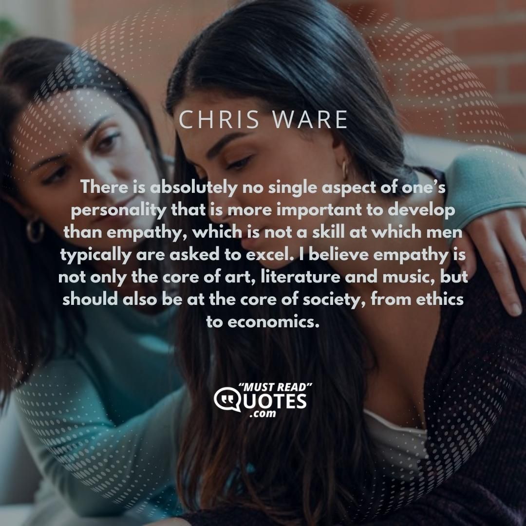 There is absolutely no single aspect of one’s personality that is more important to develop than empathy, which is not a skill at which men typically are asked to excel. I believe empathy is not only the core of art, literature and music, but should also be at the core of society, from ethics to economics.
