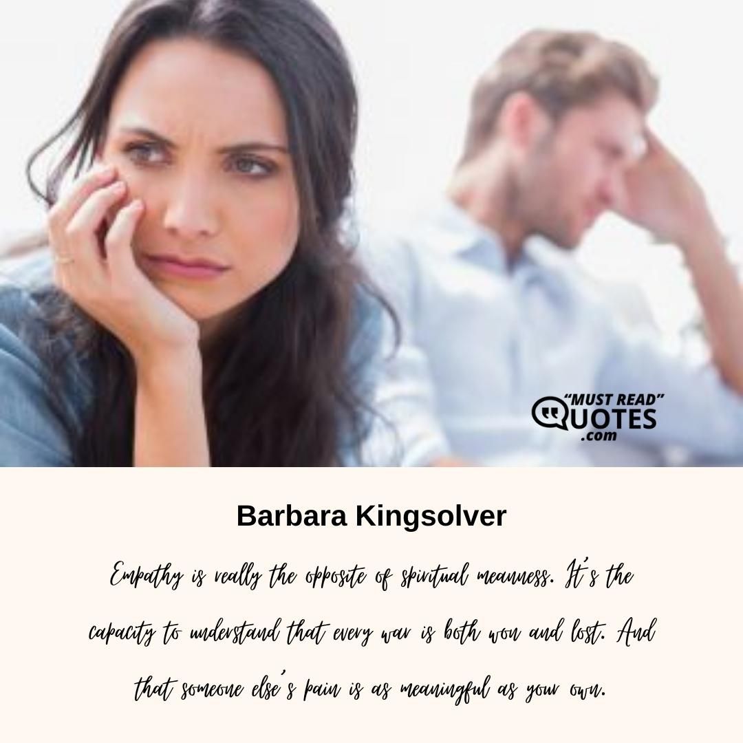 Empathy is really the opposite of spiritual meanness. It’s the capacity to understand that every war is both won and lost. And that someone else’s pain is as meaningful as your own.