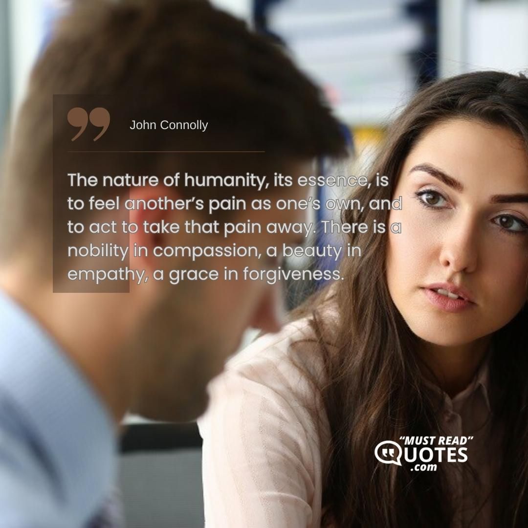 The nature of humanity, its essence, is to feel another’s pain as one’s own, and to act to take that pain away. There is a nobility in compassion, a beauty in empathy, a grace in forgiveness.