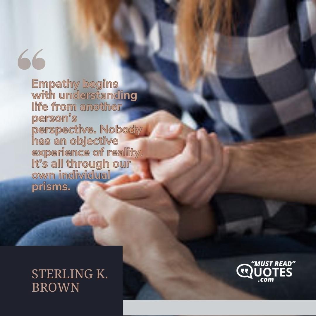 Empathy begins with understanding life from another person’s perspective. Nobody has an objective experience of reality. It’s all through our own individual prisms.