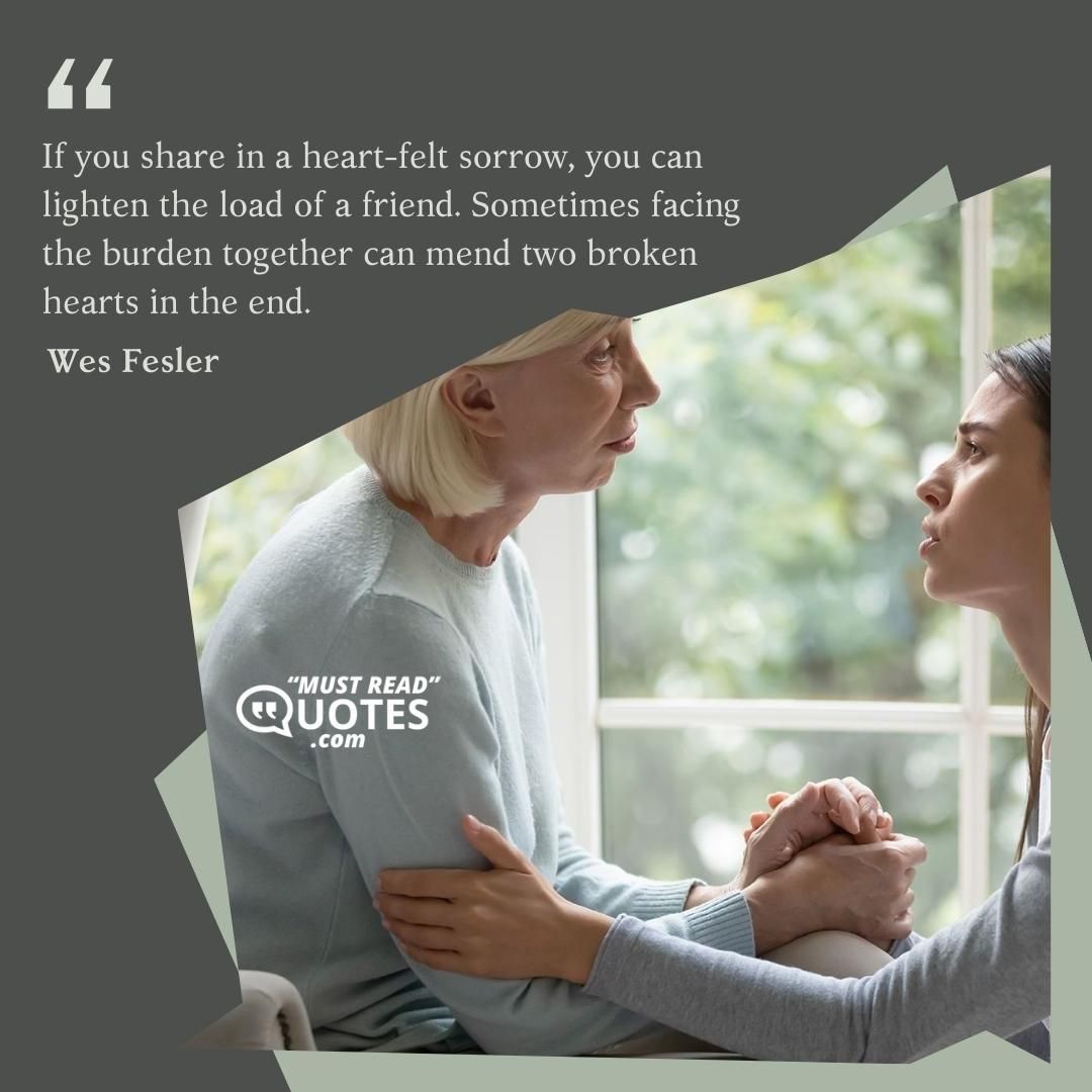 If you share in a heart-felt sorrow, you can lighten the load of a friend. Sometimes facing the burden together can mend two broken hearts in the end.