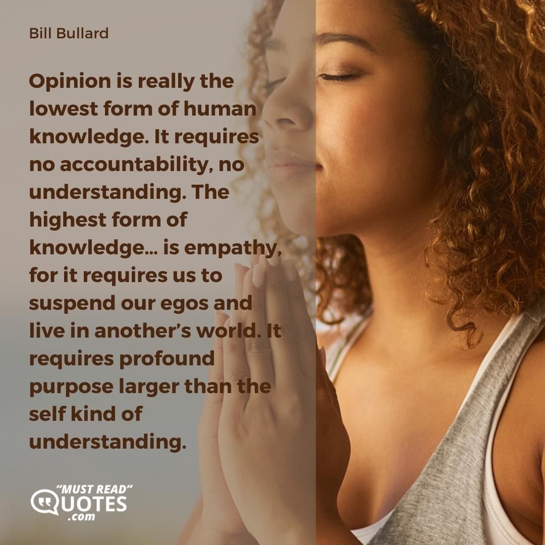 Opinion is really the lowest form of human knowledge. It requires no accountability, no understanding. The highest form of knowledge… is empathy, for it requires us to suspend our egos and live in another’s world. It requires profound purpose larger than the self kind of understanding.