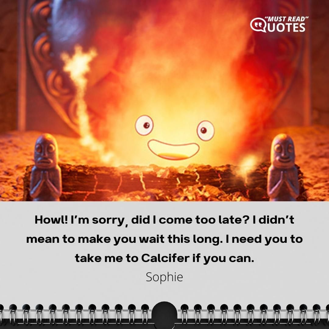 Howl! I’m sorry, did I come too late? I didn’t mean to make you wait this long. I need you to take me to Calcifer if you can.