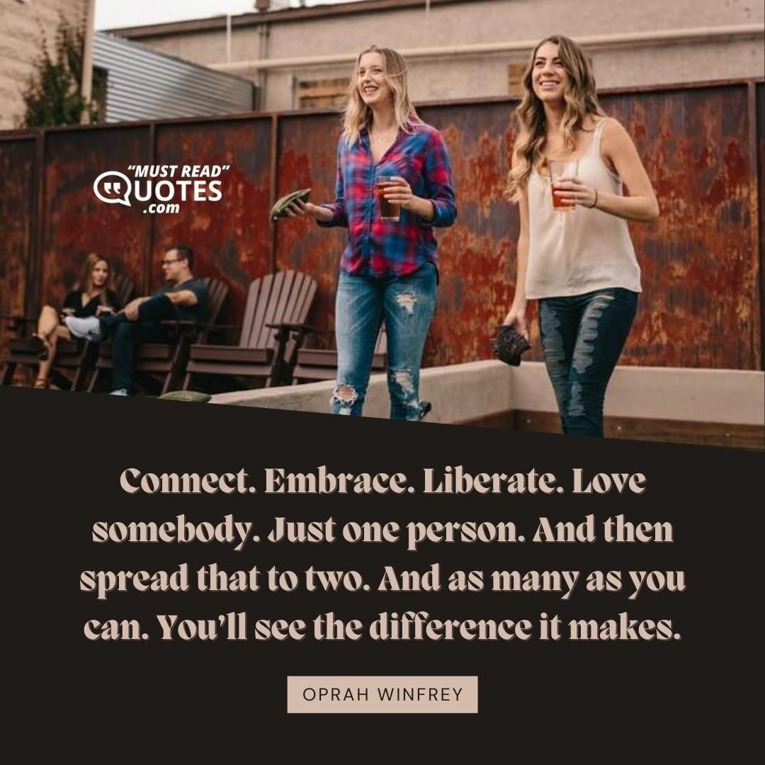 Connect. Embrace. Liberate. Love somebody. Just one person. And then spread that to two. And as many as you can. You’ll see the difference it makes.