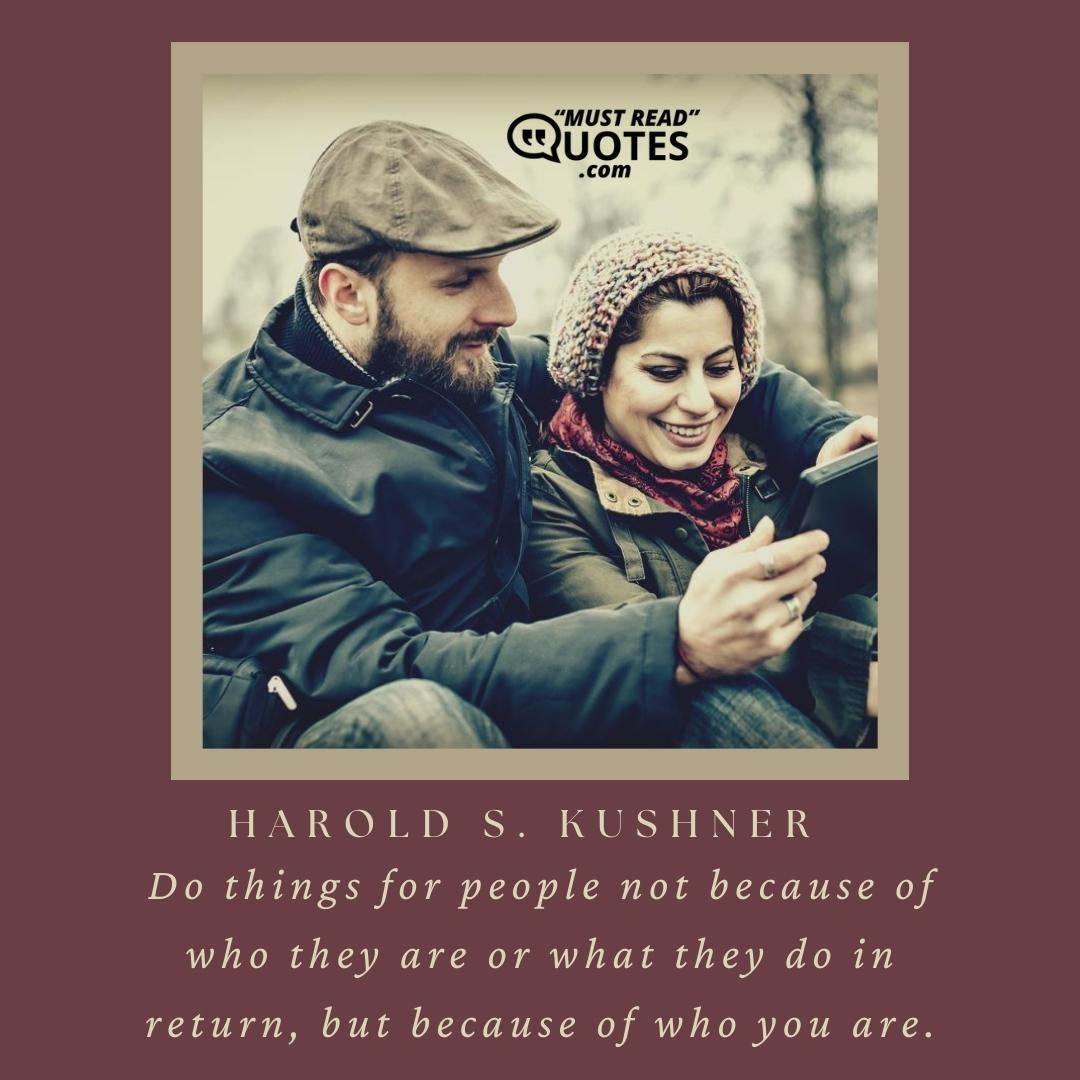 Do things for people not because of who they are or what they do in return, but because of who you are.
