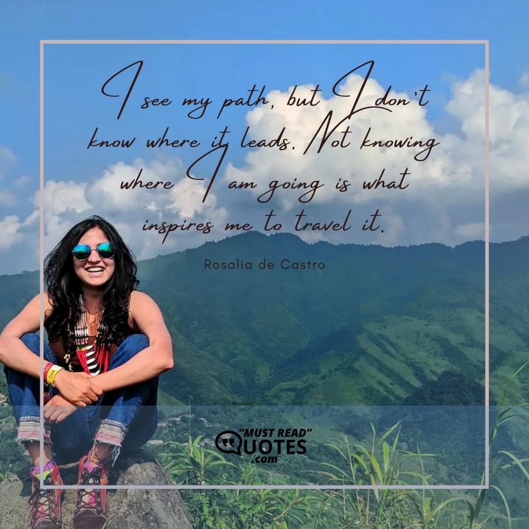 I see my path, but I don’t know where it leads. Not knowing where I am going is what inspires me to travel it.