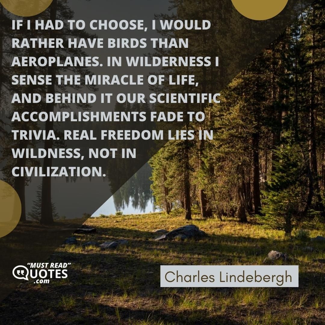 If I had to choose, I would rather have birds than aeroplanes. In wilderness I sense the miracle of life, and behind it our scientific accomplishments fade to trivia. Real freedom lies in wildness, not in civilization.