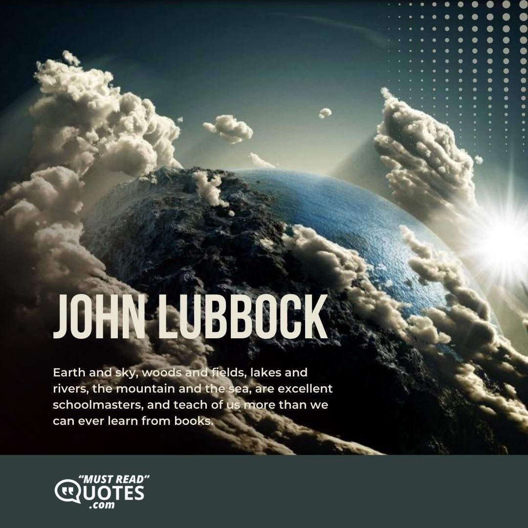 Earth and sky, woods and fields, lakes and rivers, the mountain and the sea, are excellent schoolmasters, and teach of us more than we can ever learn from books.