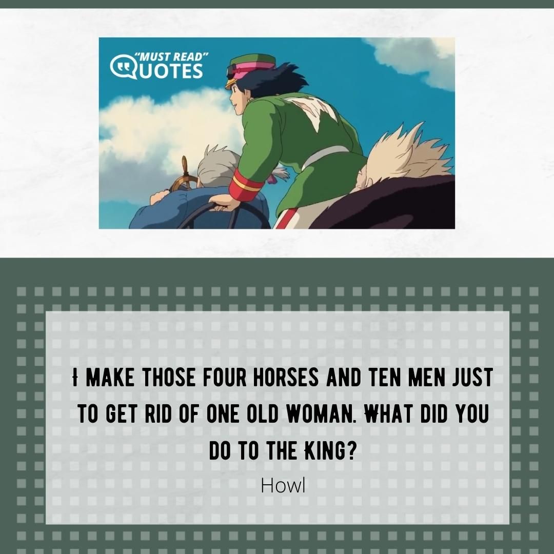 I make those four horses and ten men just to get rid of one old woman. What did you do to the King?