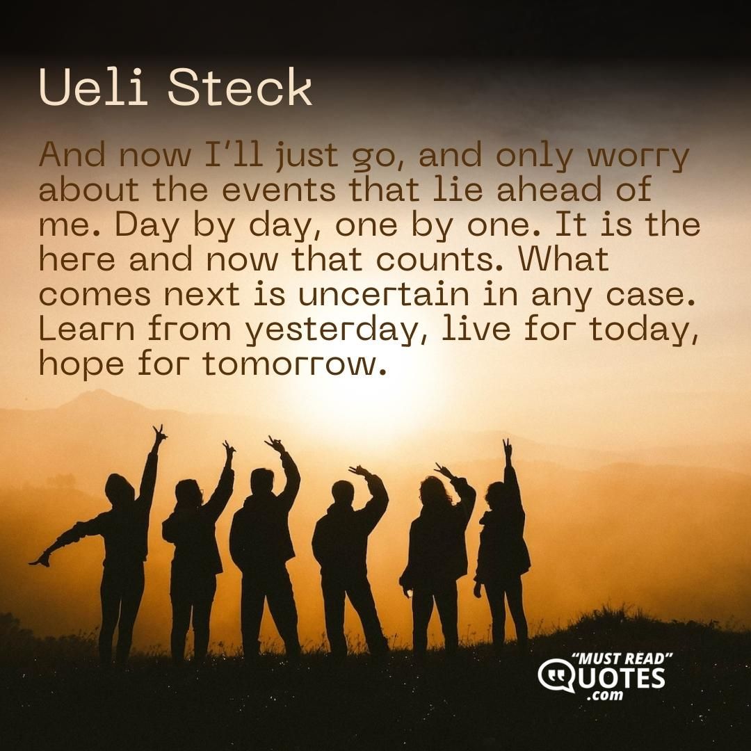 And now I’ll just go, and only worry about the events that lie ahead of me. Day by day, one by one. It is the here and now that counts. What comes next is uncertain in any case. Learn from yesterday, live for today, hope for tomorrow.