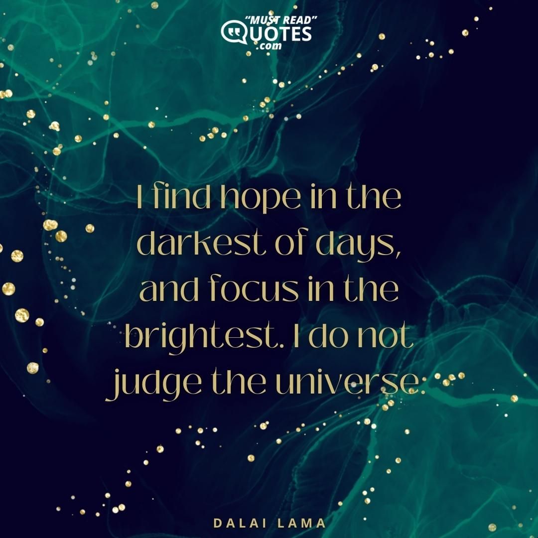 I find hope in the darkest of days, and focus in the brightest. I do not judge the universe.