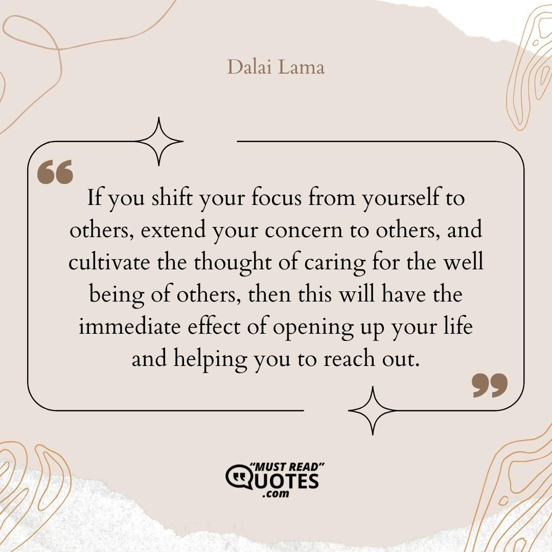 If you shift your focus from yourself to others, extend your concern to others, and cultivate the thought of caring for the well being of others, then this will have the immediate effect of opening up your life and helping you to reach out.
