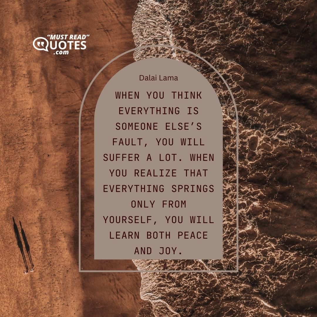 When you think everything is someone else’s fault, you will suffer a lot. When you realize that everything springs only from yourself, you will learn both peace and joy.