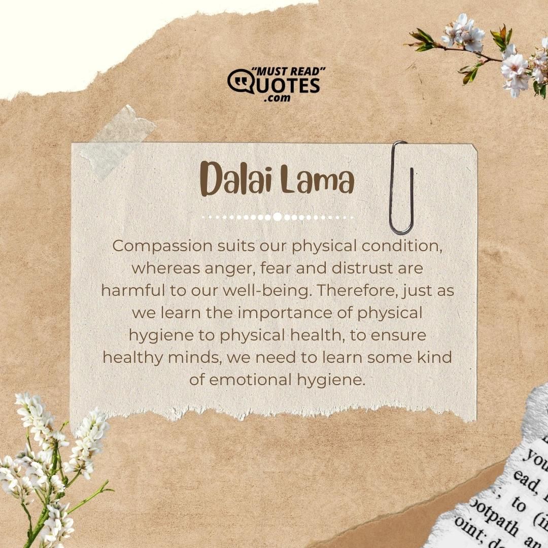 Compassion suits our physical condition, whereas anger, fear and distrust are harmful to our well-being. Therefore, just as we learn the importance of physical hygiene to physical health, to ensure healthy minds, we need to learn some kind of emotional hygiene.