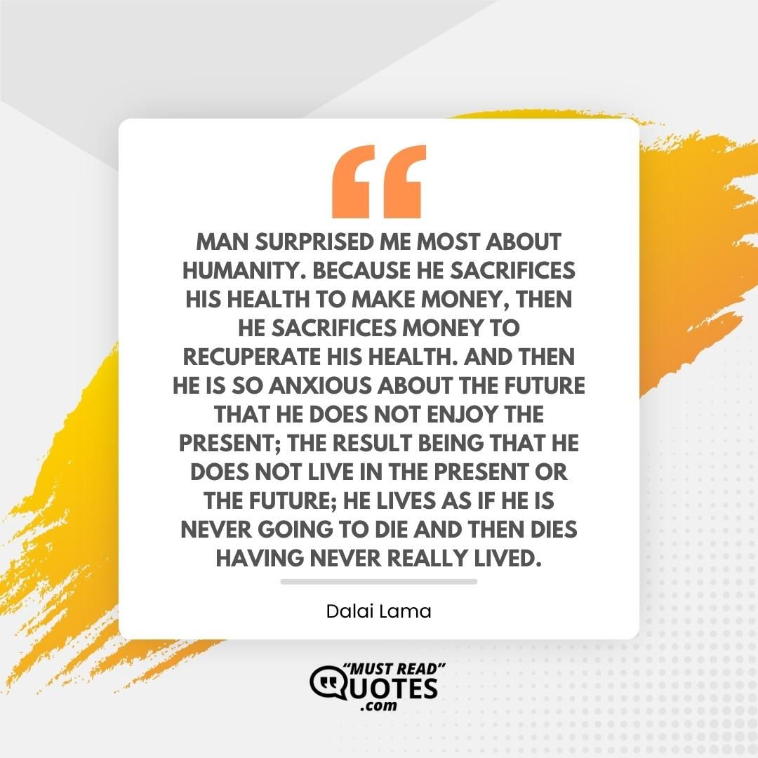 Man surprised me most about humanity. Because he sacrifices his health to make money, then he sacrifices money to recuperate his health. And then he is so anxious about the future that he does not enjoy the present; the result being that he does not live in the present or the future; he lives as if he is never going to die and then dies having never really lived.