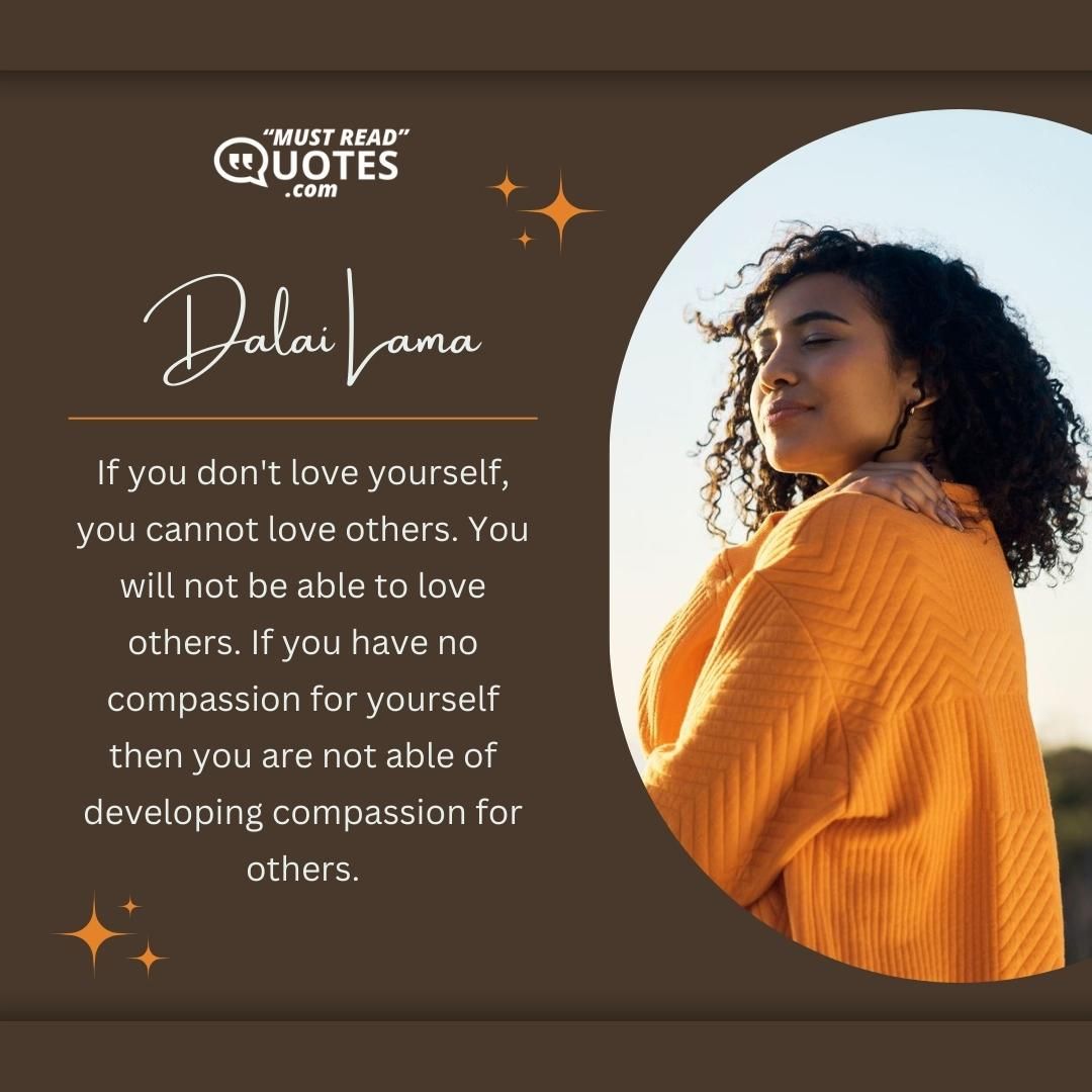 If you don't love yourself, you cannot love others. You will not be able to love others. If you have no compassion for yourself then you are not able of developing compassion for others.