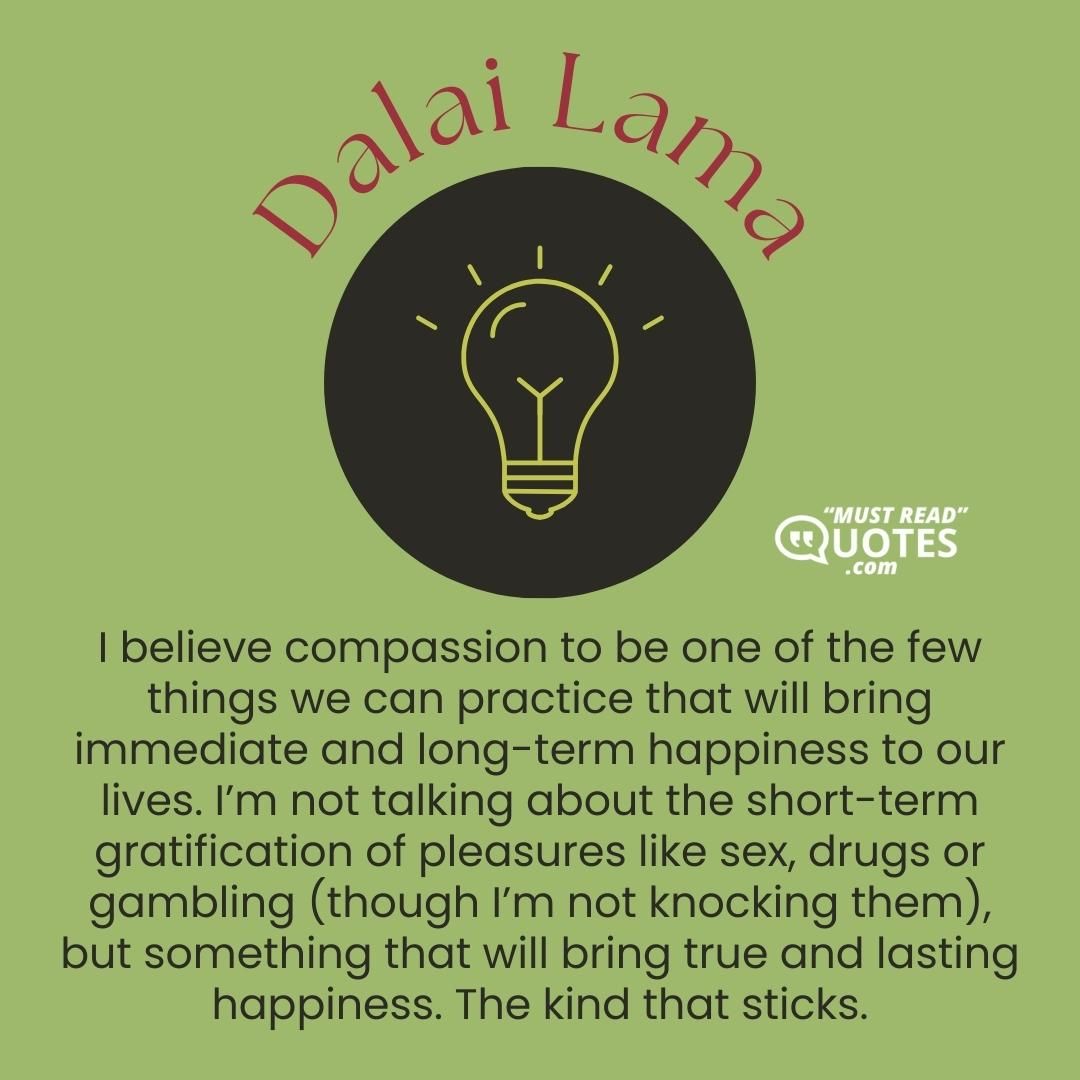 I believe compassion to be one of the few things we can practice that will bring immediate and long-term happiness to our lives. I’m not talking about the short-term gratification of pleasures like sex, drugs or gambling (though I’m not knocking them), but something that will bring true and lasting happiness. The kind that sticks.