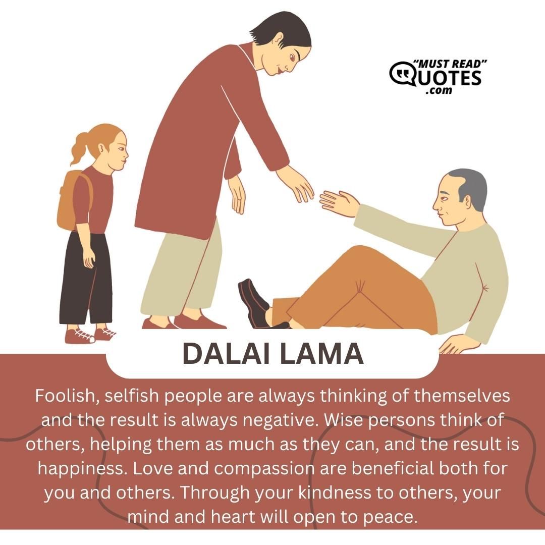 Foolish, selfish people are always thinking of themselves and the result is always negative. Wise persons think of others, helping them as much as they can, and the result is happiness. Love and compassion are beneficial both for you and others. Through your kindness to others, your mind and heart will open to peace.