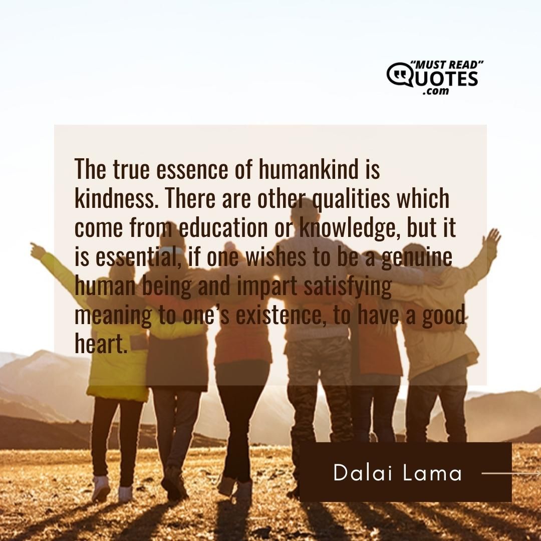 The true essence of humankind is kindness. There are other qualities which come from education or knowledge, but it is essential, if one wishes to be a genuine human being and impart satisfying meaning to one’s existence, to have a good heart.